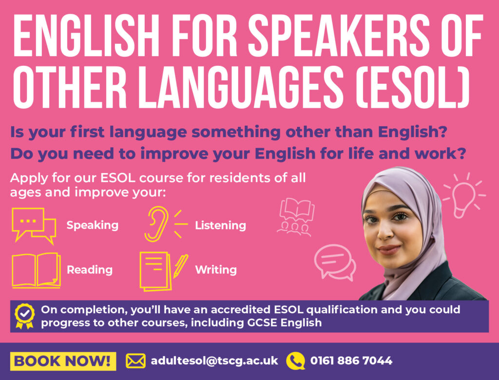 English for Speakers of Other Languages (ESOL). Is your first language something other than English? Do you need to improve your English for life and work? Apply for our ESOL course for residents of all ages to improve your: Speaking, Listening, Reading and writing skills. On completion, you'll have an accredited ESOL qualification and you could progress to other courses, including GCSE English. Book now by emailing adultesol@tscg.ac.uk or call 01618867044